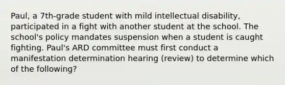 Paul, a 7th-grade student with mild intellectual disability, participated in a fight with another student at the school. The school's policy mandates suspension when a student is caught fighting. Paul's ARD committee must first conduct a manifestation determination hearing (review) to determine which of the following?