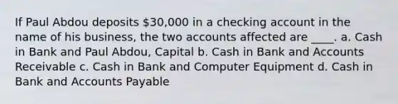 If Paul Abdou deposits 30,000 in a checking account in the name of his business, the two accounts affected are ____. a. Cash in Bank and Paul Abdou, Capital b. Cash in Bank and Accounts Receivable c. Cash in Bank and Computer Equipment d. Cash in Bank and <a href='https://www.questionai.com/knowledge/kWc3IVgYEK-accounts-payable' class='anchor-knowledge'>accounts payable</a>