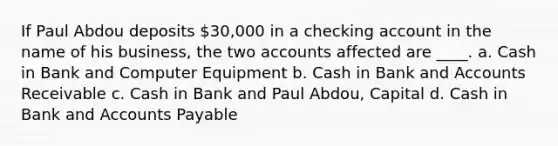 If Paul Abdou deposits 30,000 in a checking account in the name of his business, the two accounts affected are ____. a. Cash in Bank and Computer Equipment b. Cash in Bank and Accounts Receivable c. Cash in Bank and Paul Abdou, Capital d. Cash in Bank and Accounts Payable