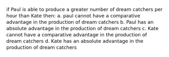 if Paul is able to produce a greater number of dream catchers per hour than Kate then: a. paul cannot have a comparative advantage in the production of dream catchers b. Paul has an absolute advantage in the production of dream catchers c. Kate cannot have a comparative advantage in the production of dream catchers d. Kate has an absolute advantage in the production of dream catchers