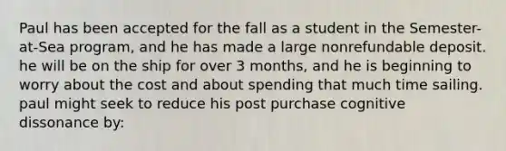 Paul has been accepted for the fall as a student in the Semester-at-Sea program, and he has made a large nonrefundable deposit. he will be on the ship for over 3 months, and he is beginning to worry about the cost and about spending that much time sailing. paul might seek to reduce his post purchase cognitive dissonance by: