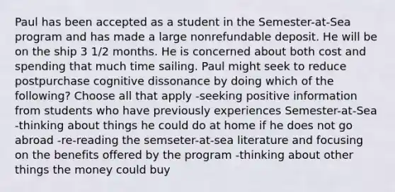 Paul has been accepted as a student in the Semester-at-Sea program and has made a large nonrefundable deposit. He will be on the ship 3 1/2 months. He is concerned about both cost and spending that much time sailing. Paul might seek to reduce postpurchase cognitive dissonance by doing which of the following? Choose all that apply -seeking positive information from students who have previously experiences Semester-at-Sea -thinking about things he could do at home if he does not go abroad -re-reading the semseter-at-sea literature and focusing on the benefits offered by the program -thinking about other things the money could buy