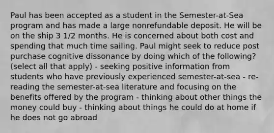 Paul has been accepted as a student in the Semester-at-Sea program and has made a large nonrefundable deposit. He will be on the ship 3 1/2 months. He is concerned about both cost and spending that much time sailing. Paul might seek to reduce post purchase cognitive dissonance by doing which of the following? (select all that apply) - seeking positive information from students who have previously experienced semester-at-sea - re-reading the semester-at-sea literature and focusing on the benefits offered by the program - thinking about other things the money could buy - thinking about things he could do at home if he does not go abroad