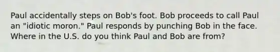 Paul accidentally steps on Bob's foot. Bob proceeds to call Paul an "idiotic moron." Paul responds by punching Bob in the face. Where in the U.S. do you think Paul and Bob are from?