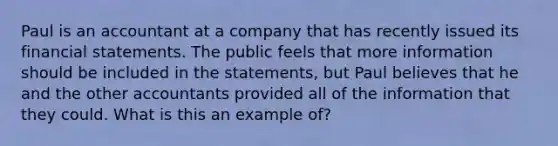 Paul is an accountant at a company that has recently issued its financial statements. The public feels that more information should be included in the statements, but Paul believes that he and the other accountants provided all of the information that they could. What is this an example of?