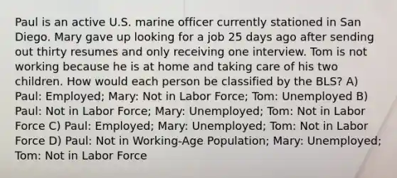 Paul is an active U.S. marine officer currently stationed in San Diego. Mary gave up looking for a job 25 days ago after sending out thirty resumes and only receiving one interview. Tom is not working because he is at home and taking care of his two children. How would each person be classified by the BLS? A) Paul: Employed; Mary: Not in Labor Force; Tom: Unemployed B) Paul: Not in Labor Force; Mary: Unemployed; Tom: Not in Labor Force C) Paul: Employed; Mary: Unemployed; Tom: Not in Labor Force D) Paul: Not in Working-Age Population; Mary: Unemployed; Tom: Not in Labor Force