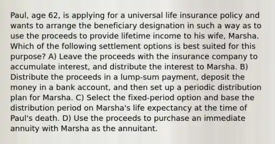 Paul, age 62, is applying for a universal life insurance policy and wants to arrange the beneficiary designation in such a way as to use the proceeds to provide lifetime income to his wife, Marsha. Which of the following settlement options is best suited for this purpose? A) Leave the proceeds with the insurance company to accumulate interest, and distribute the interest to Marsha. B) Distribute the proceeds in a lump-sum payment, deposit the money in a bank account, and then set up a periodic distribution plan for Marsha. C) Select the fixed-period option and base the distribution period on Marsha's life expectancy at the time of Paul's death. D) Use the proceeds to purchase an immediate annuity with Marsha as the annuitant.