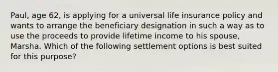 Paul, age 62, is applying for a universal life insurance policy and wants to arrange the beneficiary designation in such a way as to use the proceeds to provide lifetime income to his spouse, Marsha. Which of the following settlement options is best suited for this purpose?