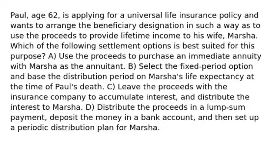 Paul, age 62, is applying for a universal life insurance policy and wants to arrange the beneficiary designation in such a way as to use the proceeds to provide lifetime income to his wife, Marsha. Which of the following settlement options is best suited for this purpose? A) Use the proceeds to purchase an immediate annuity with Marsha as the annuitant. B) Select the fixed-period option and base the distribution period on Marsha's life expectancy at the time of Paul's death. C) Leave the proceeds with the insurance company to accumulate interest, and distribute the interest to Marsha. D) Distribute the proceeds in a lump-sum payment, deposit the money in a bank account, and then set up a periodic distribution plan for Marsha.