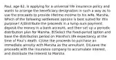 Paul, age 62, is applying for a universal life insurance policy and wants to arrange the beneficiary designation in such a way as to use the proceeds to provide lifetime income to his wife, Marsha. Which of the following settlement options is best suited for this purpose? A)Distribute the proceeds in a lump-sum payment, deposit the money in a bank account, and then set up a periodic distribution plan for Marsha. B)Select the fixed-period option and base the distribution period on Marsha's life expectancy at the time of Paul's death. C)Use the proceeds to purchase an immediate annuity with Marsha as the annuitant. D)Leave the proceeds with the insurance company to accumulate interest, and distribute the interest to Marsha.