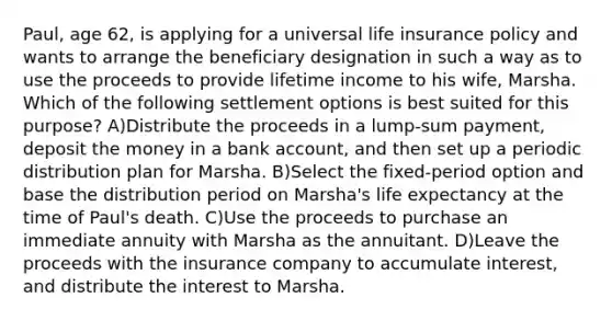 Paul, age 62, is applying for a universal life insurance policy and wants to arrange the beneficiary designation in such a way as to use the proceeds to provide lifetime income to his wife, Marsha. Which of the following settlement options is best suited for this purpose? A)Distribute the proceeds in a lump-sum payment, deposit the money in a bank account, and then set up a periodic distribution plan for Marsha. B)Select the fixed-period option and base the distribution period on Marsha's life expectancy at the time of Paul's death. C)Use the proceeds to purchase an immediate annuity with Marsha as the annuitant. D)Leave the proceeds with the insurance company to accumulate interest, and distribute the interest to Marsha.