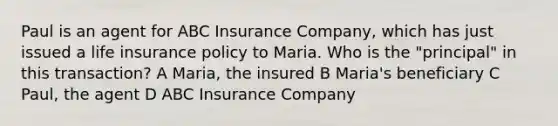 Paul is an agent for ABC Insurance Company, which has just issued a life insurance policy to Maria. Who is the "principal" in this transaction? A Maria, the insured B Maria's beneficiary C Paul, the agent D ABC Insurance Company