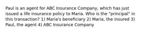 Paul is an agent for ABC Insurance Company, which has just issued a life insurance policy to Maria. Who is the "principal" in this transaction? 1) Maria's beneficiary 2) Maria, the insured 3) Paul, the agent 4) ABC Insurance Company