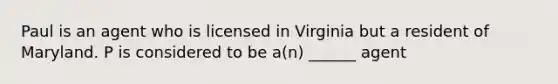 Paul is an agent who is licensed in Virginia but a resident of Maryland. P is considered to be a(n) ______ agent