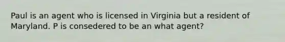 Paul is an agent who is licensed in Virginia but a resident of Maryland. P is consedered to be an what agent?