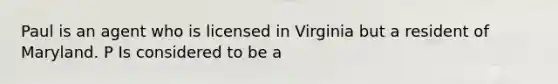 Paul is an agent who is licensed in Virginia but a resident of Maryland. P Is considered to be a