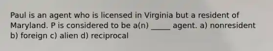 Paul is an agent who is licensed in Virginia but a resident of Maryland. P is considered to be a(n) _____ agent. a) nonresident b) foreign c) alien d) reciprocal