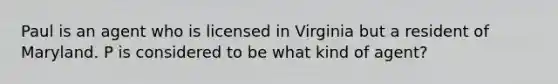 Paul is an agent who is licensed in Virginia but a resident of Maryland. P is considered to be what kind of agent?