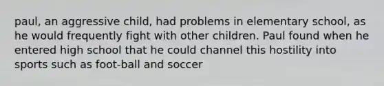 paul, an aggressive child, had problems in elementary school, as he would frequently fight with other children. Paul found when he entered high school that he could channel this hostility into sports such as foot-ball and soccer