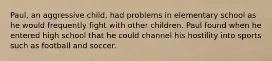 Paul, an aggressive child, had problems in elementary school as he would frequently fight with other children. Paul found when he entered high school that he could channel his hostility into sports such as football and soccer.