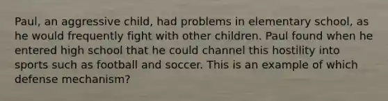 Paul, an aggressive child, had problems in elementary school, as he would frequently fight with other children. Paul found when he entered high school that he could channel this hostility into sports such as football and soccer. This is an example of which defense mechanism?