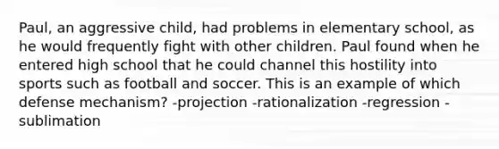 Paul, an aggressive child, had problems in elementary school, as he would frequently fight with other children. Paul found when he entered high school that he could channel this hostility into sports such as football and soccer. This is an example of which defense mechanism? -projection -rationalization -regression -sublimation