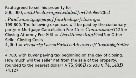 Paul agreed to sell his property for 300,000, with the closing scheduled for October 23rd. Paul's mortgage payoff on the day of closing is199,800. The following expenses will be paid by the customary party: = Mortgage Cancellation Fee 45 = Commission 7% = Deed Preparation125 = Closing Attorney Fee 800 = Deed Recording Fee45 = Other Seller Closing Costs 4,000 = Property Taxes Paid In Advance of Closing by Seller -4,780, with buyer paying tax beginning on the day of closing. How much will the seller net from the sale of the property, rounded to the nearest dollar? A 75,946 B75,933 C 74,140 D74,127