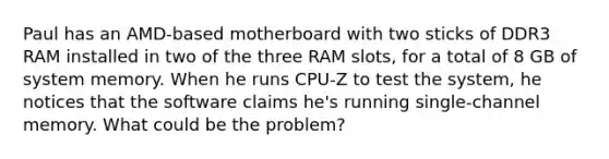 Paul has an AMD-based motherboard with two sticks of DDR3 RAM installed in two of the three RAM slots, for a total of 8 GB of system memory. When he runs CPU-Z to test the system, he notices that the software claims he's running single-channel memory. What could be the problem?