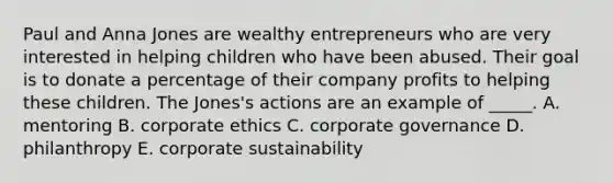 Paul and Anna Jones are wealthy entrepreneurs who are very interested in helping children who have been abused. Their goal is to donate a percentage of their company profits to helping these children. The Jones's actions are an example of _____. A. mentoring B. corporate ethics C. corporate governance D. philanthropy E. corporate sustainability