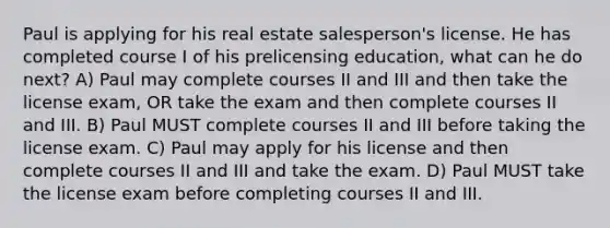 Paul is applying for his real estate salesperson's license. He has completed course I of his prelicensing education, what can he do next? A) Paul may complete courses II and III and then take the license exam, OR take the exam and then complete courses II and III. B) Paul MUST complete courses II and III before taking the license exam. C) Paul may apply for his license and then complete courses II and III and take the exam. D) Paul MUST take the license exam before completing courses II and III.