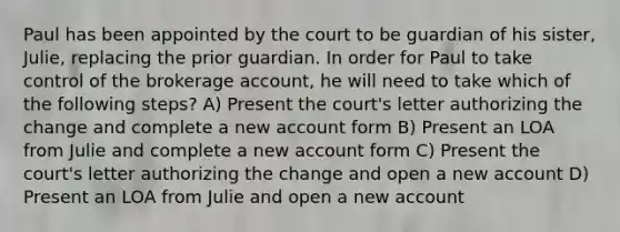 Paul has been appointed by the court to be guardian of his sister, Julie, replacing the prior guardian. In order for Paul to take control of the brokerage account, he will need to take which of the following steps? A) Present the court's letter authorizing the change and complete a new account form B) Present an LOA from Julie and complete a new account form C) Present the court's letter authorizing the change and open a new account D) Present an LOA from Julie and open a new account