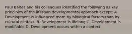 Paul Baltes and his colleagues identified the following as key principles of the lifespan developmental approach except: A. Development is influenced more by biological factors than by cultural context. B. Development is lifelong C. Development is modifiable D. Development occurs within a context