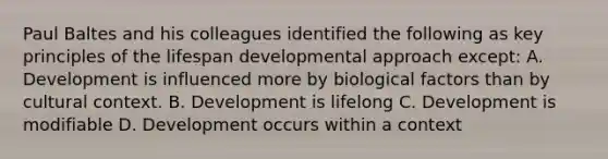 Paul Baltes and his colleagues identified the following as key principles of the lifespan developmental approach except: A. Development is influenced more by biological factors than by cultural context. B. Development is lifelong C. Development is modifiable D. Development occurs within a context