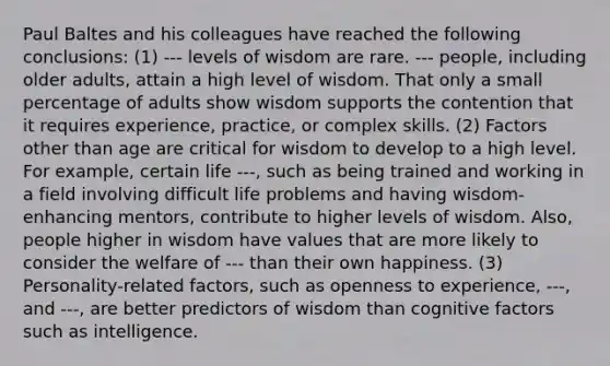 Paul Baltes and his colleagues have reached the following conclusions: (1) --- levels of wisdom are rare. --- people, including older adults, attain a high level of wisdom. That only a small percentage of adults show wisdom supports the contention that it requires experience, practice, or complex skills. (2) Factors other than age are critical for wisdom to develop to a high level. For example, certain life ---, such as being trained and working in a field involving difficult life problems and having wisdom-enhancing mentors, contribute to higher levels of wisdom. Also, people higher in wisdom have values that are more likely to consider the welfare of --- than their own happiness. (3) Personality-related factors, such as openness to experience, ---, and ---, are better predictors of wisdom than cognitive factors such as intelligence.