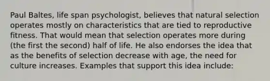 Paul Baltes, life span psychologist, believes that natural selection operates mostly on characteristics that are tied to reproductive fitness. That would mean that selection operates more during (the first the second) half of life. He also endorses the idea that as the benefits of selection decrease with age, the need for culture increases. Examples that support this idea include: