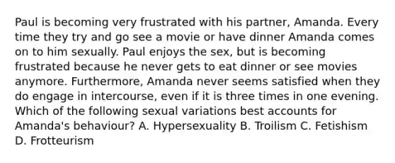 Paul is becoming very frustrated with his partner, Amanda. Every time they try and go see a movie or have dinner Amanda comes on to him sexually. Paul enjoys the sex, but is becoming frustrated because he never gets to eat dinner or see movies anymore. Furthermore, Amanda never seems satisfied when they do engage in intercourse, even if it is three times in one evening. Which of the following sexual variations best accounts for Amanda's behaviour? A. Hypersexuality B. Troilism C. Fetishism D. Frotteurism