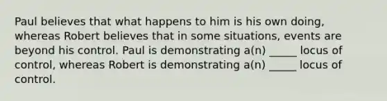 Paul believes that what happens to him is his own doing, whereas Robert believes that in some situations, events are beyond his control. Paul is demonstrating a(n) _____ locus of control, whereas Robert is demonstrating a(n) _____ locus of control.