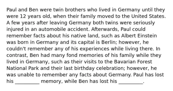 Paul and Ben were twin brothers who lived in Germany until they were 12 years old, when their family moved to the United States. A few years after leaving Germany both twins were seriously injured in an automobile accident. Afterwards, Paul could remember facts about his native land, such as Albert Einstein was born in Germany and its capital is Berlin; however, he couldn't remember any of his experiences while living there. In contrast, Ben had many fond memories of his family while they lived in Germany, such as their visits to the Bavarian Forest National Park and their last birthday celebration; however, he was unable to remember any facts about Germany. Paul has lost his __________ memory, while Ben has lost his __________.