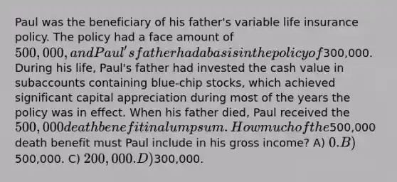 Paul was the beneficiary of his father's variable life insurance policy. The policy had a face amount of 500,000, and Paul's father had a basis in the policy of300,000. During his life, Paul's father had invested the cash value in subaccounts containing blue-chip stocks, which achieved significant capital appreciation during most of the years the policy was in effect. When his father died, Paul received the 500,000 death benefit in a lump sum. How much of the500,000 death benefit must Paul include in his gross income? A) 0. B)500,000. C) 200,000. D)300,000.