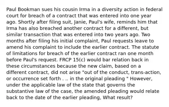 Paul Bookman sues his cousin Irma in a diversity action in federal court for breach of a contract that was entered into one year ago. Shortly after filing suit, Janie, Paul's wife, reminds him that Irma has also breached another contract for a different, but similar transaction that was entered into two years ago. Two months after filing his initial complaint, Paul requests leave to amend his complaint to include the earlier contract. The statute of limitations for breach of the earlier contract ran one month before Paul's request. FRCP 15(c) would bar relation back in these circumstances because the new claim, based on a different contract, did not arise "out of the conduct, trans-action, or occurrence set forth . .. in the original pleading " However, under the applicable law of the state that governs the substantive law of the case, the amended pleading would relate back to the date of the earlier pleading, What result?