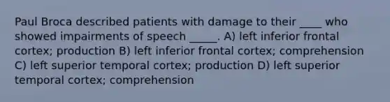 Paul Broca described patients with damage to their ____ who showed impairments of speech _____. A) left inferior frontal cortex; production B) left inferior frontal cortex; comprehension C) left superior temporal cortex; production D) left superior temporal cortex; comprehension