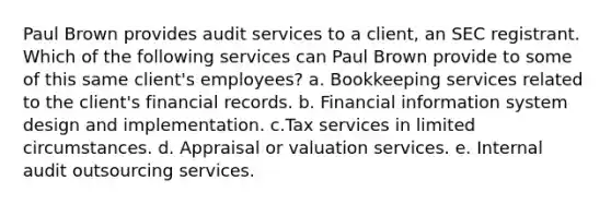 Paul Brown provides audit services to a client, an SEC registrant. Which of the following services can Paul Brown provide to some of this same client's employees? a. Bookkeeping services related to the client's financial records. b. Financial information system design and implementation. c.Tax services in limited circumstances. d. Appraisal or valuation services. e. Internal audit outsourcing services.