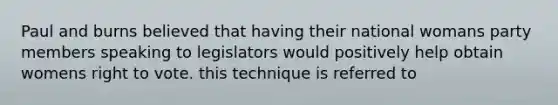 Paul and burns believed that having their national womans party members speaking to legislators would positively help obtain womens right to vote. this technique is referred to