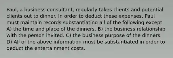 Paul, a business consultant, regularly takes clients and potential clients out to dinner. In order to deduct these expenses, Paul must maintain records substantiating all of the following except A) the time and place of the dinners. B) the business relationship with the person invited. C) the business purpose of the dinners. D) All of the above information must be substantiated in order to deduct the entertainment costs.