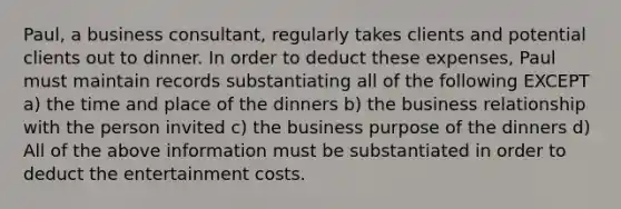 Paul, a business consultant, regularly takes clients and potential clients out to dinner. In order to deduct these expenses, Paul must maintain records substantiating all of the following EXCEPT a) the time and place of the dinners b) the business relationship with the person invited c) the business purpose of the dinners d) All of the above information must be substantiated in order to deduct the entertainment costs.