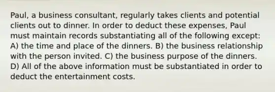 Paul, a business consultant, regularly takes clients and potential clients out to dinner. In order to deduct these expenses, Paul must maintain records substantiating all of the following except: A) the time and place of the dinners. B) the business relationship with the person invited. C) the business purpose of the dinners. D) All of the above information must be substantiated in order to deduct the entertainment costs.