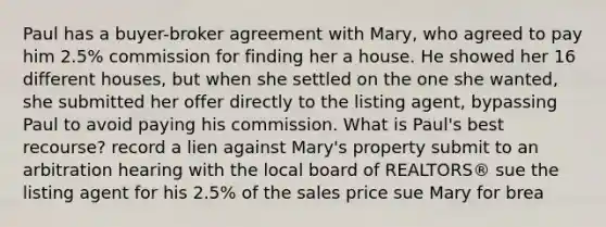 Paul has a buyer-broker agreement with Mary, who agreed to pay him 2.5% commission for finding her a house. He showed her 16 different houses, but when she settled on the one she wanted, she submitted her offer directly to the listing agent, bypassing Paul to avoid paying his commission. What is Paul's best recourse? record a lien against Mary's property submit to an arbitration hearing with the local board of REALTORS® sue the listing agent for his 2.5% of the sales price sue Mary for brea