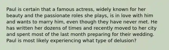 Paul is certain that a famous actress, widely known for her beauty and the passionate roles she plays, is in love with him and wants to marry him, even though they have never met. He has written her dozens of times and recently moved to her city and spent most of the last month preparing for their wedding. Paul is most likely experiencing what type of delusion?