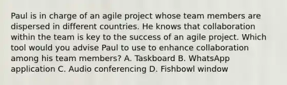 Paul is in charge of an agile project whose team members are dispersed in different countries. He knows that collaboration within the team is key to the success of an agile project. Which tool would you advise Paul to use to enhance collaboration among his team members? A. Taskboard B. WhatsApp application C. Audio conferencing D. Fishbowl window