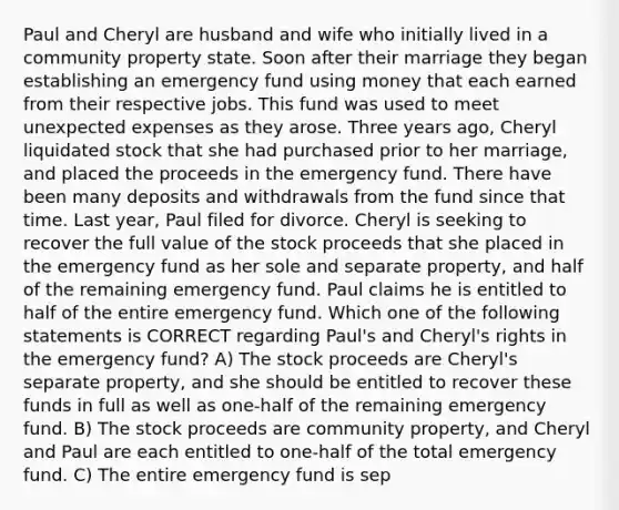 Paul and Cheryl are husband and wife who initially lived in a community property state. Soon after their marriage they began establishing an emergency fund using money that each earned from their respective jobs. This fund was used to meet unexpected expenses as they arose. Three years ago, Cheryl liquidated stock that she had purchased prior to her marriage, and placed the proceeds in the emergency fund. There have been many deposits and withdrawals from the fund since that time. Last year, Paul filed for divorce. Cheryl is seeking to recover the full value of the stock proceeds that she placed in the emergency fund as her sole and separate property, and half of the remaining emergency fund. Paul claims he is entitled to half of the entire emergency fund. Which one of the following statements is CORRECT regarding Paul's and Cheryl's rights in the emergency fund? A) The stock proceeds are Cheryl's separate property, and she should be entitled to recover these funds in full as well as one-half of the remaining emergency fund. B) The stock proceeds are community property, and Cheryl and Paul are each entitled to one-half of the total emergency fund. C) The entire emergency fund is sep